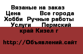 Вязаные на заказ › Цена ­ 800 - Все города Хобби. Ручные работы » Услуги   . Пермский край,Кизел г.